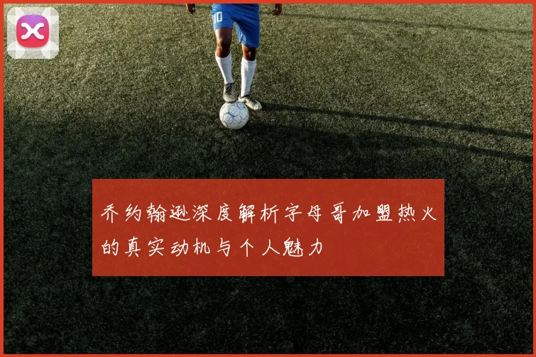 乔约翰逊深度解析字母哥加盟热火的真实动机与个人魅力