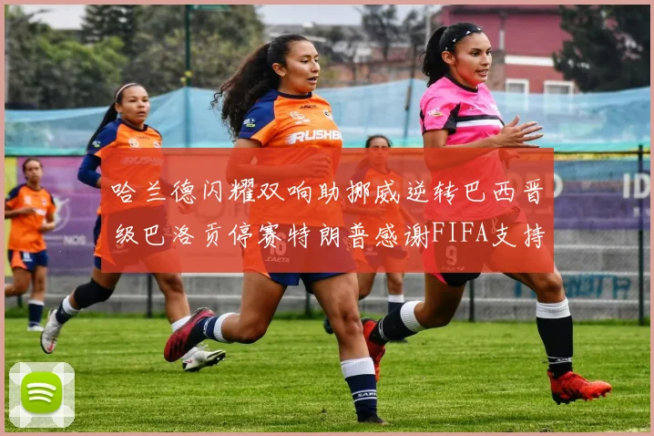 哈兰德闪耀双响助挪威逆转巴西晋级巴洛贡停赛特朗普感谢FIFA支持