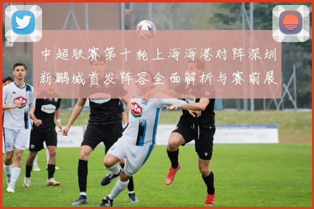 中超联赛第十轮上海海港对阵深圳新鹏城首发阵容全面解析与赛前展望