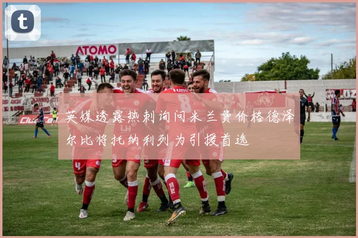 英媒透露热刺询问米兰费价格德泽尔比将托纳利列为引援首选
