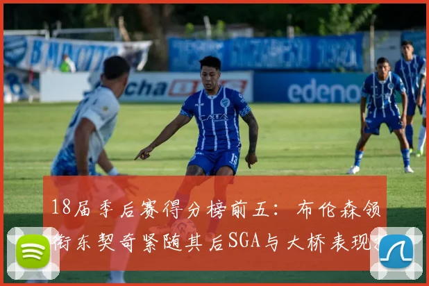 18届季后赛得分榜前五：布伦森领衔东契奇紧随其后SGA与大桥表现抢眼