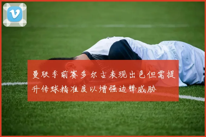 曼联季前赛多尔古表现出色但需提升传球精准度以增强边锋威胁