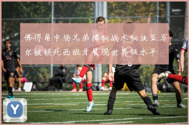佛得角中场兄弟揭秘战术秘诀亚马尔被锁死西班牙展现世界级水平