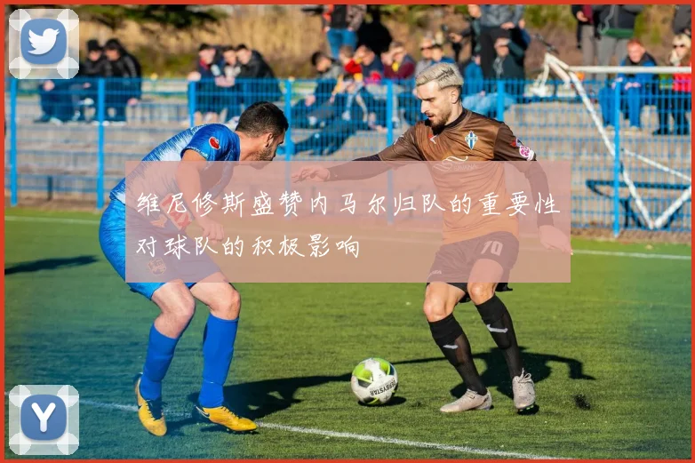 维尼修斯盛赞内马尔归队的重要性对球队的积极影响
