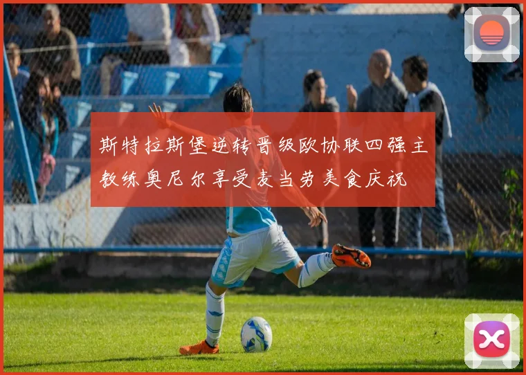 斯特拉斯堡逆转晋级欧协联四强主教练奥尼尔享受麦当劳美食庆祝