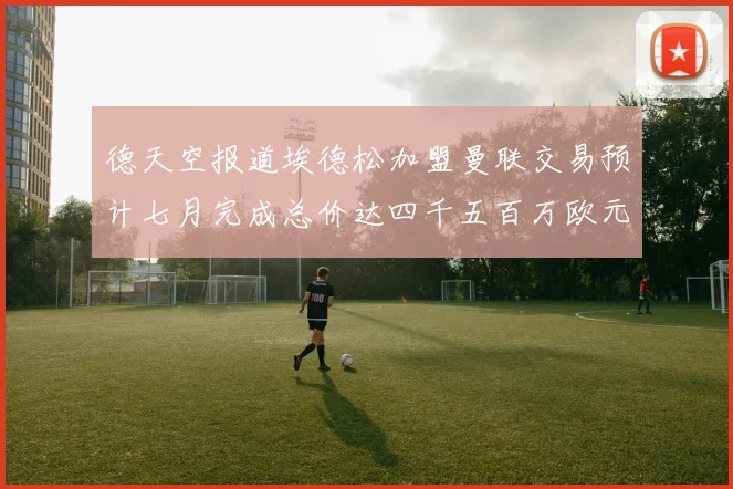德天空报道埃德松加盟曼联交易预计七月完成总价达四千五百万欧元
