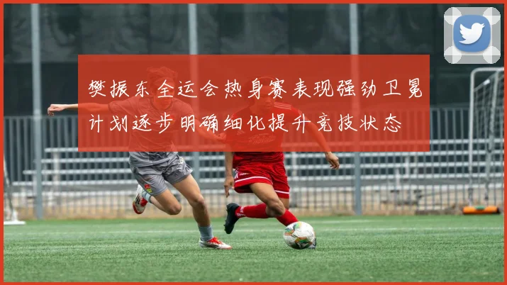 樊振东全运会热身赛表现强劲卫冕计划逐步明确细化提升竞技状态
