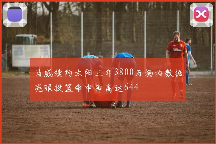 马威续约太阳三年3800万场均数据亮眼投篮命中率高达644