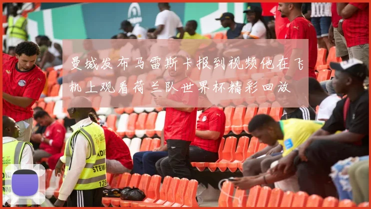 曼城发布马雷斯卡报到视频他在飞机上观看荷兰队世界杯精彩回放