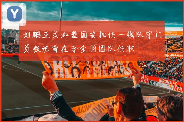 刘鹏正式加盟国安担任一线队守门员教练曾在李金羽团队任职