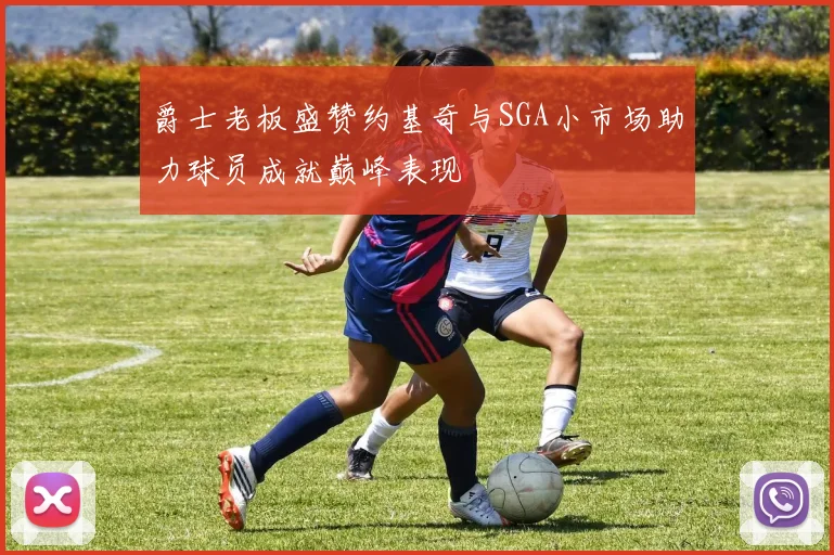 爵士老板盛赞约基奇与SGA小市场助力球员成就巅峰表现