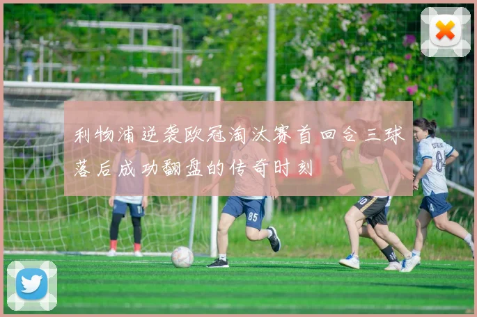 利物浦逆袭欧冠淘汰赛首回合三球落后成功翻盘的传奇时刻