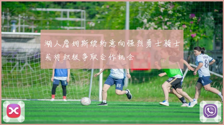 湖人詹姆斯续约意向强烈勇士骑士或将积极争取合作机会