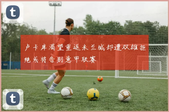 卢卡库渴望重返米兰城却遭双雄拒绝或将告别意甲联赛