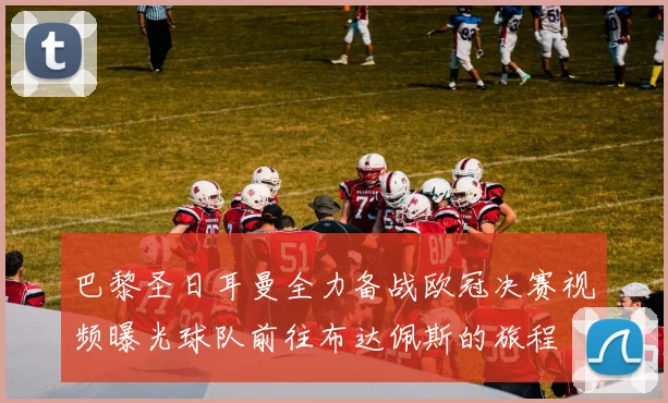 巴黎圣日耳曼全力备战欧冠决赛视频曝光球队前往布达佩斯的旅程