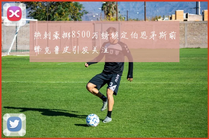 热刺豪掷8500万镑锁定伯恩茅斯前锋克鲁皮引发关注