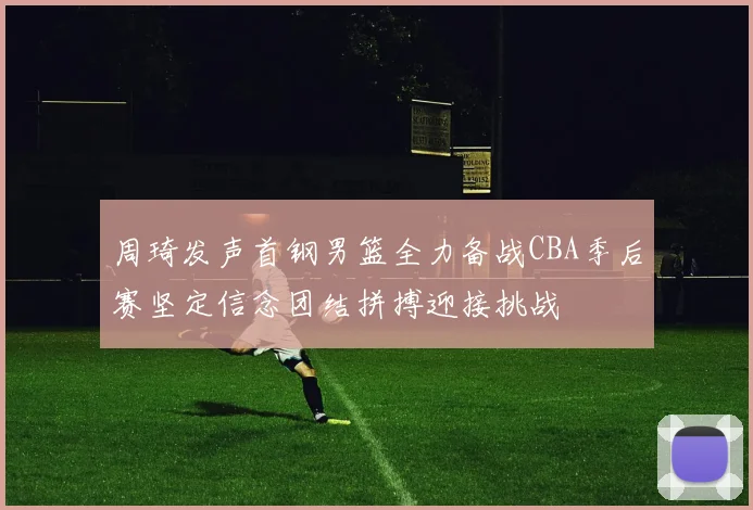 周琦发声首钢男篮全力备战CBA季后赛坚定信念团结拼搏迎接挑战