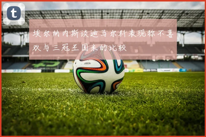 埃尔纳内斯谈迪马尔科表现称不喜欢与三冠王国米的比较