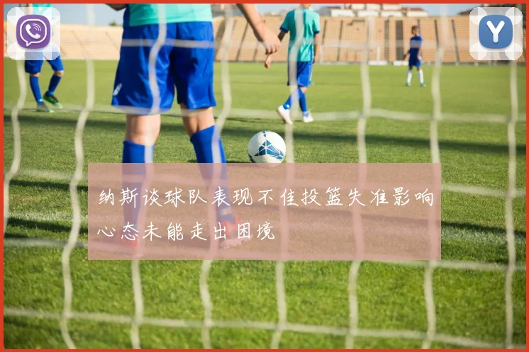 纳斯谈球队表现不佳投篮失准影响心态未能走出困境