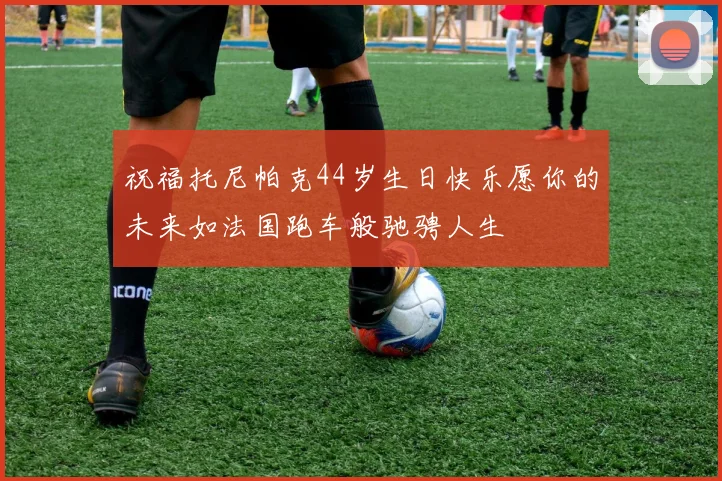 祝福托尼帕克44岁生日快乐愿你的未来如法国跑车般驰骋人生