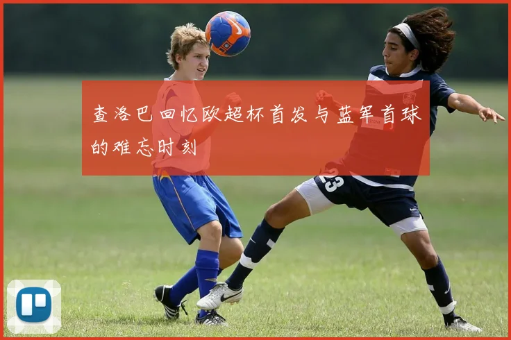 查洛巴回忆欧超杯首发与蓝军首球的难忘时刻