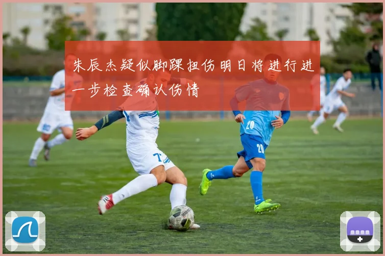 朱辰杰疑似脚踝扭伤明日将进行进一步检查确认伤情