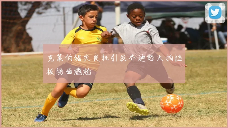 克莱伯错失良机引发乔迪怒火拍挡板场面尴尬
