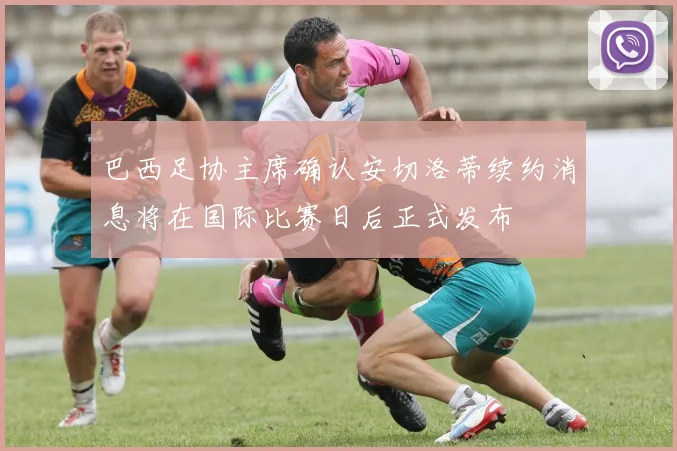 巴西足协主席确认安切洛蒂续约消息将在国际比赛日后正式发布