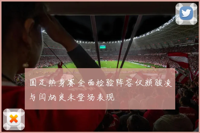 国足热身赛全面检验阵容仅颜骏凌与闫炳良未登场表现