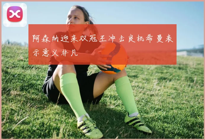 阿森纳迎来双冠王冲击良机希曼表示意义非凡