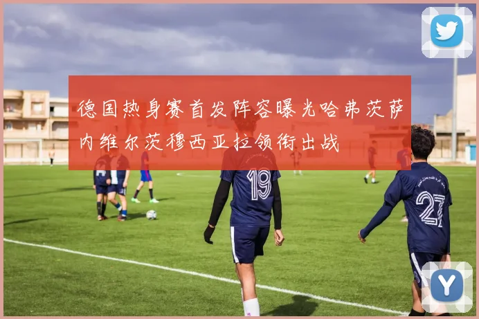 德国热身赛首发阵容曝光哈弗茨萨内维尔茨穆西亚拉领衔出战