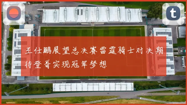 王仕鹏展望总决赛雷霆骑士对决期待登哥实现冠军梦想