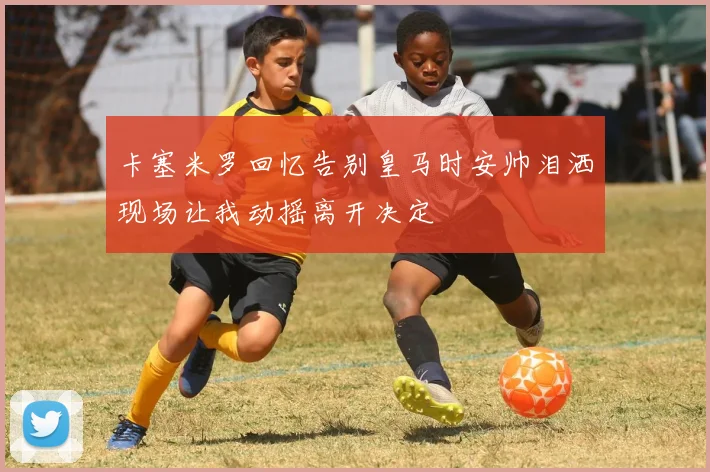 卡塞米罗回忆告别皇马时安帅泪洒现场让我动摇离开决定