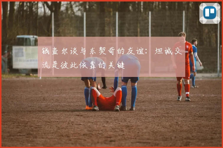 钱查尔谈与东契奇的友谊：坦诚交流是彼此依靠的关键