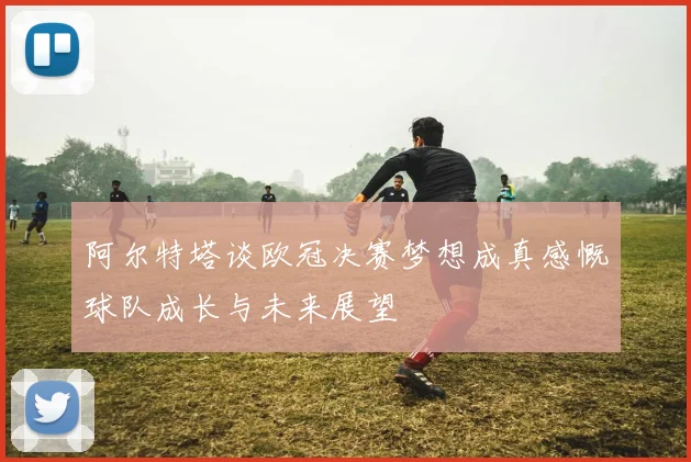 阿尔特塔谈欧冠决赛梦想成真感慨球队成长与未来展望