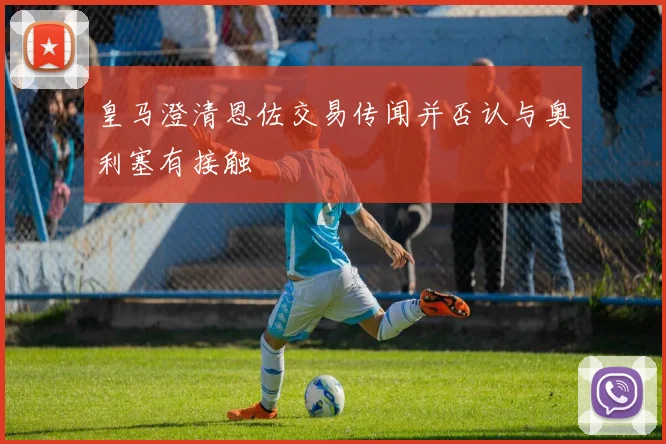 皇马澄清恩佐交易传闻并否认与奥利塞有接触