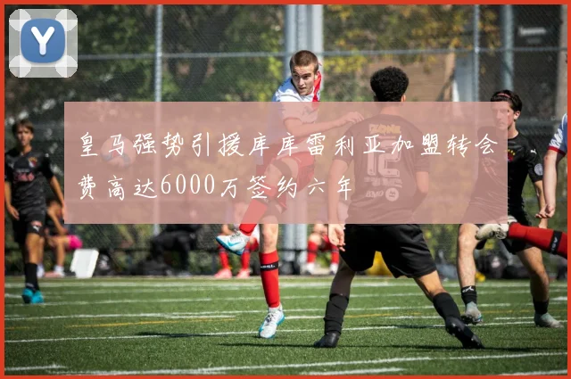 皇马强势引援库库雷利亚加盟转会费高达6000万签约六年
