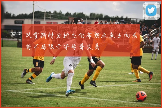风霍斯特分析杰伦布朗未来去向或将不局限于字母哥交易