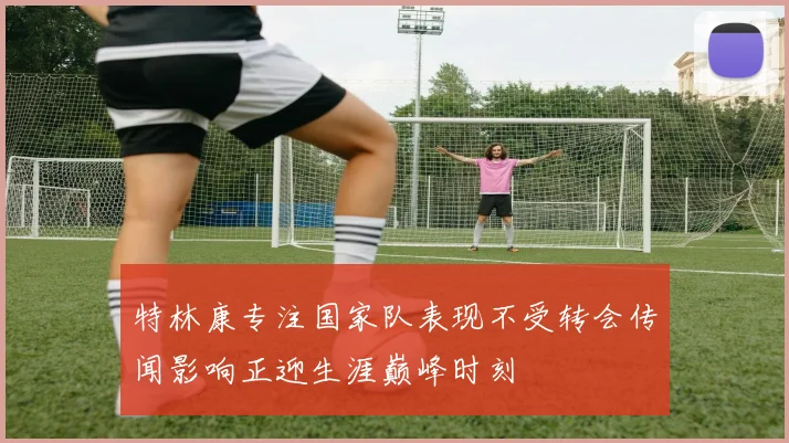 特林康专注国家队表现不受转会传闻影响正迎生涯巅峰时刻