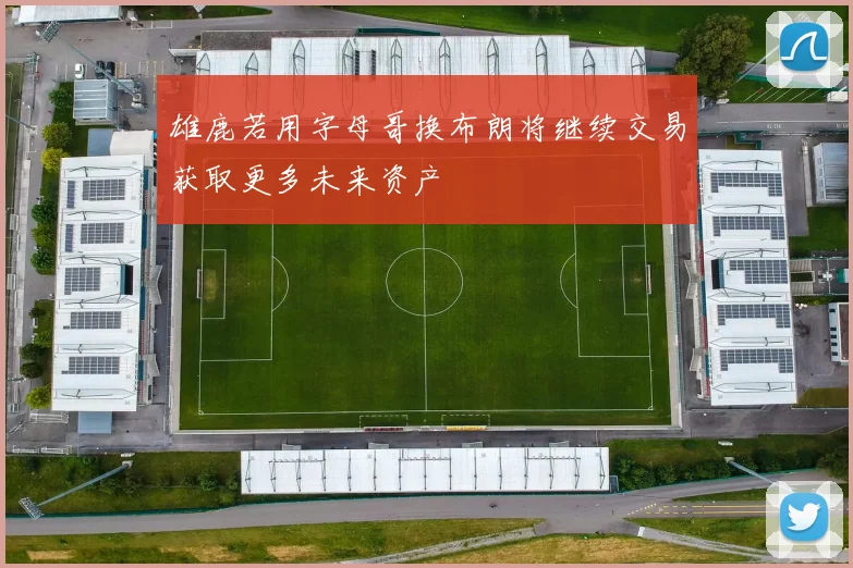 雄鹿若用字母哥换布朗将继续交易获取更多未来资产