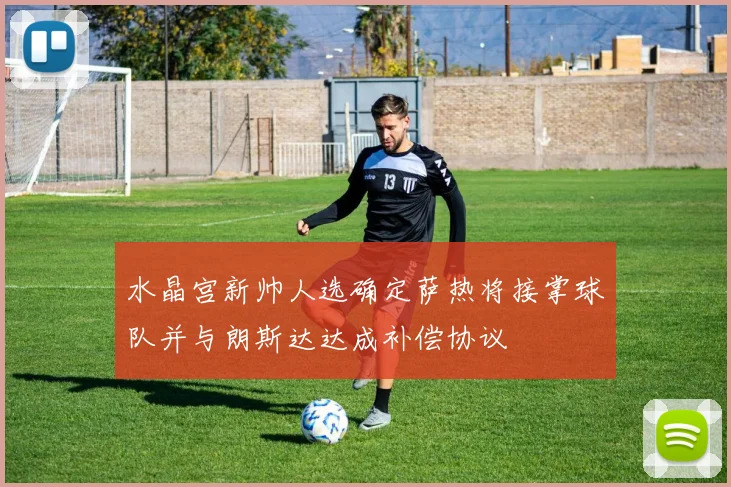 水晶宫新帅人选确定萨热将接掌球队并与朗斯达达成补偿协议