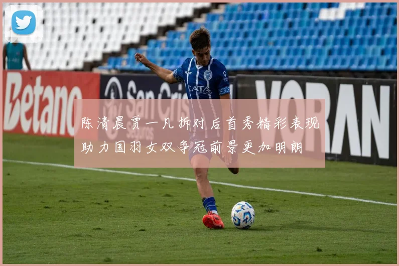 陈清晨贾一凡拆对后首秀精彩表现助力国羽女双争冠前景更加明朗